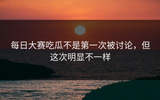 每日大赛吃瓜不是第一次被讨论，但这次明显不一样