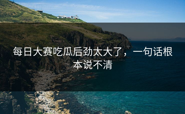 每日大赛吃瓜后劲太大了，一句话根本说不清-第1张图片-51吃瓜爆料网 - 今日最热猛瓜